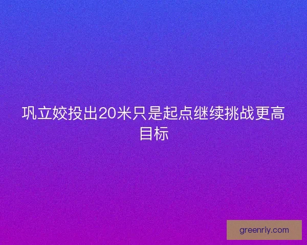 巩立姣投出20米只是起点继续挑战更高目标 巩立姣投出20米只是起点继续挑战更高目标