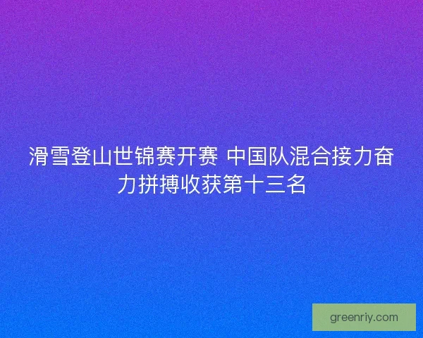 滑雪登山世锦赛开赛 中国队混合接力奋力拼搏收获第十三名 滑雪登山世锦赛开赛 中国队混合接力奋力拼搏收获第十三名