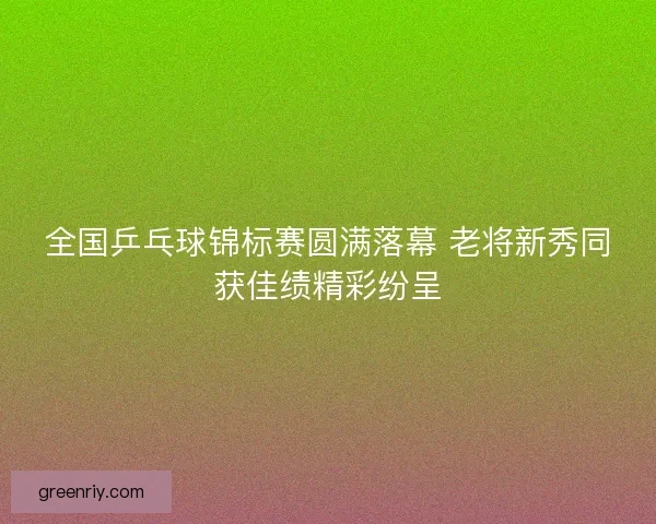 全国乒乓球锦标赛圆满落幕 老将新秀同获佳绩精彩纷呈 全国乒乓球锦标赛圆满落幕 老将新秀同获佳绩精彩纷呈