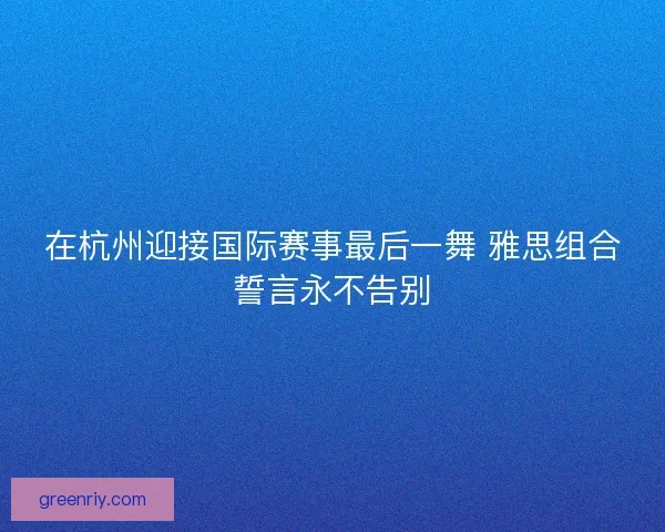 在杭州迎接国际赛事最后一舞 雅思组合誓言永不告别