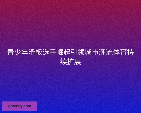 青少年滑板选手崛起引领城市潮流体育持续扩展 青少年滑板选手崛起引领城市潮流体育持续扩展
