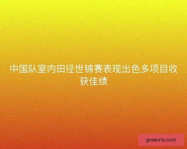 中国队室内田径世锦赛表现出色多项目收获佳绩 中国队室内田径世锦赛表现出色多项目收获佳绩