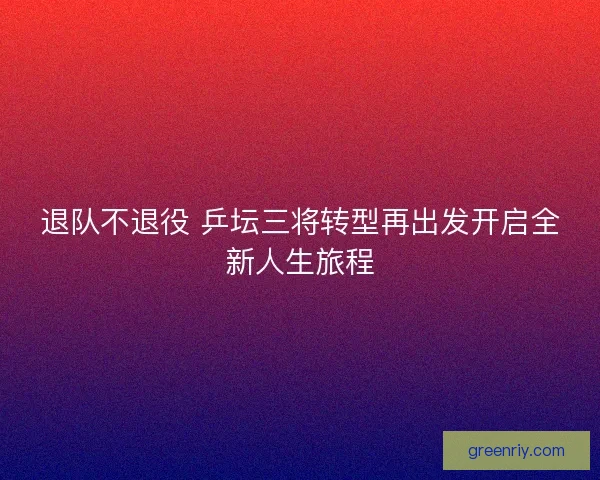 退队不退役 乒坛三将转型再出发开启全新人生旅程 退队不退役 乒坛三将转型再出发开启全新人生旅程