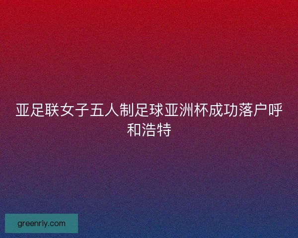亚足联女子五人制足球亚洲杯成功落户呼和浩特 亚足联女子五人制足球亚洲杯成功落户呼和浩特