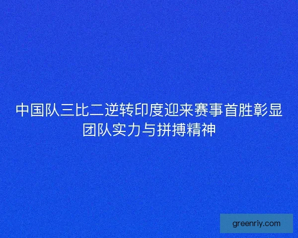 中国队三比二逆转印度迎来赛事首胜彰显团队实力与拼搏精神